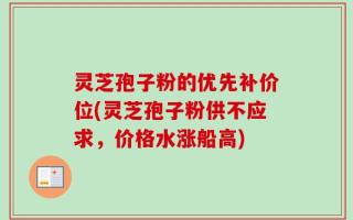 灵芝孢子粉的优先补价位(灵芝孢子粉供不应求，价格水涨船高)