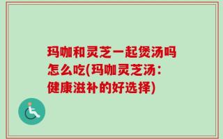 玛咖和灵芝一起煲汤吗怎么吃(玛咖灵芝汤：健康滋补的好选择)