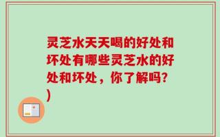 灵芝水天天喝的好处和坏处有哪些灵芝水的好处和坏处，你了解吗？)