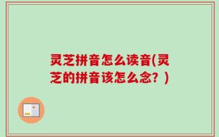 灵芝拼音怎么读音(灵芝的拼音该怎么念？)