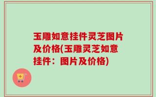玉雕如意挂件灵芝图片及价格(玉雕灵芝如意挂件：图片及价格)