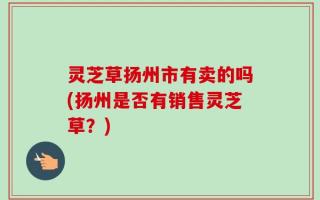 灵芝草扬州市有卖的吗(扬州是否有销售灵芝草？)