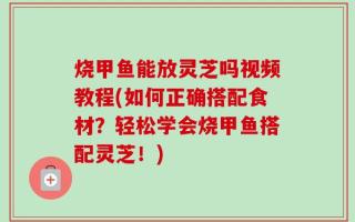 烧甲鱼能放灵芝吗视频教程(如何正确搭配食材？轻松学会烧甲鱼搭配灵芝！)