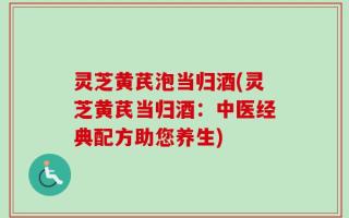 灵芝黄芪泡当归酒(灵芝黄芪当归酒：中医经典配方助您养生)