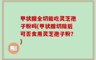 甲状腺全切能吃灵芝孢子粉吗(甲状腺切除后可否食用灵芝孢子粉？)