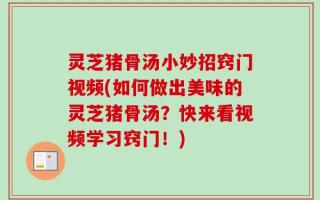 灵芝猪骨汤小妙招窍门视频(如何做出美味的灵芝猪骨汤？快来看视频学习窍门！)