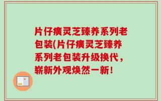 片仔癀灵芝臻养系列老包装(片仔癀灵芝臻养系列老包装升级换代，崭新外观焕然一新！