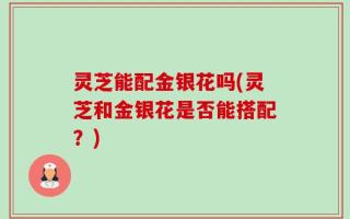 灵芝能配金银花吗(灵芝和金银花是否能搭配？)