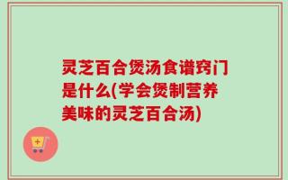 灵芝百合煲汤食谱窍门是什么(学会煲制营养美味的灵芝百合汤)
