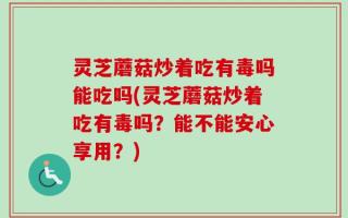 灵芝蘑菇炒着吃有毒吗能吃吗(灵芝蘑菇炒着吃有毒吗？能不能安心享用？)