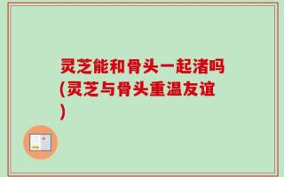 灵芝能和骨头一起渚吗(灵芝与骨头重温友谊)