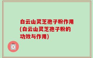 白云山灵芝孢子粉作用(白云山灵芝孢子粉的功效与作用)