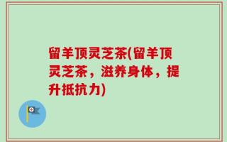 留羊顶灵芝茶(留羊顶灵芝茶，滋养身体，提升抵抗力)