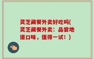 灵芝藏餐外卖好吃吗(灵芝藏餐外卖：品尝地道口味，值得一试！)