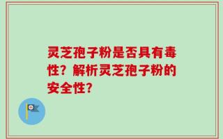 灵芝孢子粉是否具有毒性？解析灵芝孢子粉的安全性？