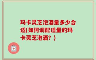 玛卡灵芝泡酒量多少合适(如何调配适量的玛卡灵芝泡酒？)