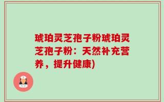 琥珀灵芝孢子粉琥珀灵芝孢子粉：天然补充营养，提升健康)