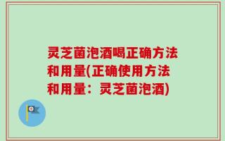 灵芝菌泡酒喝正确方法和用量(正确使用方法和用量：灵芝菌泡酒)