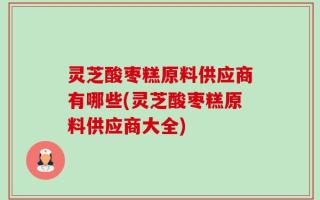 灵芝酸枣糕原料供应商有哪些(灵芝酸枣糕原料供应商大全)