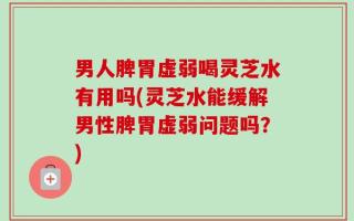 男人脾胃虚弱喝灵芝水有用吗(灵芝水能缓解男性脾胃虚弱问题吗？)