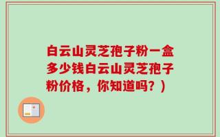 白云山灵芝孢子粉一盒多少钱白云山灵芝孢子粉价格，你知道吗？)
