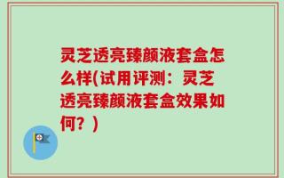 灵芝透亮臻颜液套盒怎么样(试用评测：灵芝透亮臻颜液套盒效果如何？)