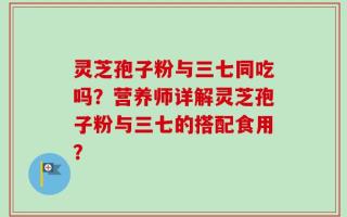 灵芝孢子粉与三七同吃吗？营养师详解灵芝孢子粉与三七的搭配食用？