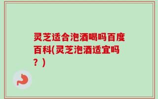 灵芝适合泡酒喝吗百度百科(灵芝泡酒适宜吗？)