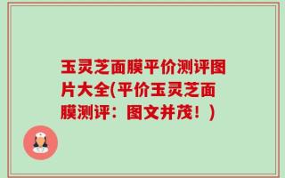 玉灵芝面膜平价测评图片大全(平价玉灵芝面膜测评：图文并茂！)