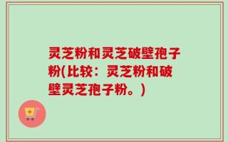 灵芝粉和灵芝破壁孢子粉(比较：灵芝粉和破壁灵芝孢子粉。)