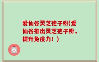 爱仙谷灵芝孢子粉(爱仙谷推出灵芝孢子粉，提升免疫力！)