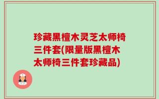 珍藏黑檀木灵芝太师椅三件套(限量版黑檀木太师椅三件套珍藏品)