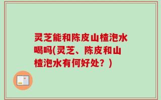灵芝能和陈皮山楂泡水喝吗(灵芝、陈皮和山楂泡水有何好处？)