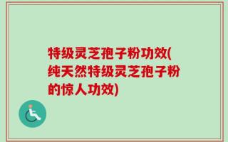 特级灵芝孢子粉功效(纯天然特级灵芝孢子粉的惊人功效)