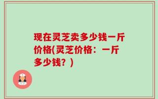现在灵芝卖多少钱一斤价格(灵芝价格：一斤多少钱？)