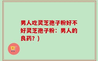男人吃灵芝孢子粉好不好灵芝孢子粉：男人的良药？)