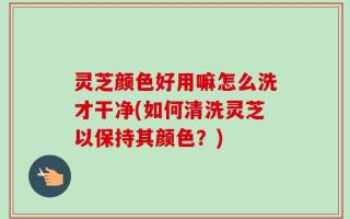 灵芝颜色好用嘛怎么洗才干净(如何清洗灵芝以保持其颜色？)