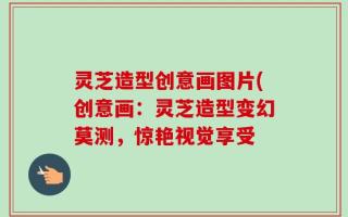 灵芝造型创意画图片(创意画：灵芝造型变幻莫测，惊艳视觉享受