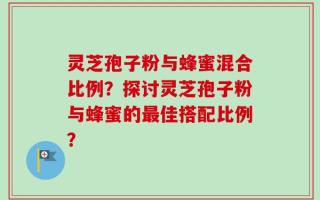灵芝孢子粉与蜂蜜混合比例？探讨灵芝孢子粉与蜂蜜的最佳搭配比例？