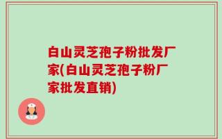白山灵芝孢子粉批发厂家(白山灵芝孢子粉厂家批发直销)