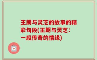 王朗与灵芝的故事的精彩句段(王朗与灵芝：一段传奇的情缘)