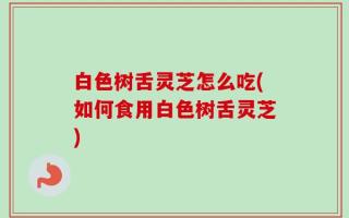 白色树舌灵芝怎么吃(如何食用白色树舌灵芝)