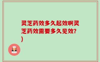 灵芝药效多久起效啊灵芝药效需要多久见效？)