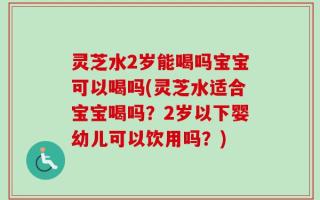 灵芝水2岁能喝吗宝宝可以喝吗(灵芝水适合宝宝喝吗？2岁以下婴幼儿可以饮用吗？)