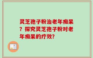 灵芝孢子粉治老年痴呆？探究灵芝孢子粉对老年痴呆的疗效？