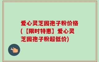 爱心灵芝园孢子粉价格(【限时特惠】爱心灵芝园孢子粉超低价)