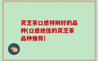 灵芝茶口感特别好的品种(口感绝佳的灵芝茶品种推荐)