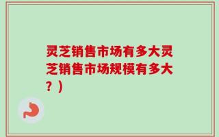 灵芝销售市场有多大灵芝销售市场规模有多大？)