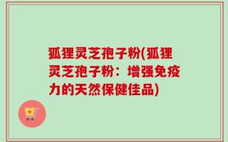 狐狸灵芝孢子粉(狐狸灵芝孢子粉：增强免疫力的天然保健佳品)