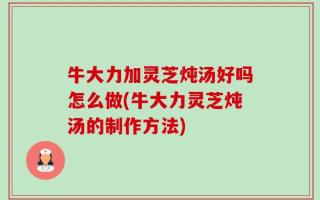 牛大力加灵芝炖汤好吗怎么做(牛大力灵芝炖汤的制作方法)